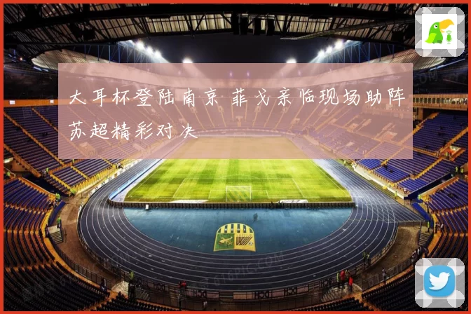 大耳杯登陆南京 菲戈亲临现场助阵苏超精彩对决