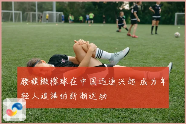 腰旗橄榄球在中国迅速兴起 成为年轻人追捧的新潮运动