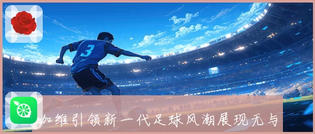加维引领新一代足球风潮展现无与伦比的中场魔力