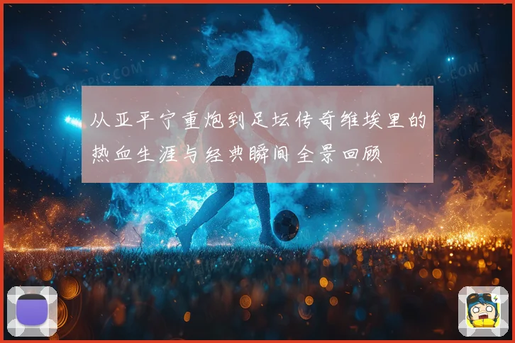 从亚平宁重炮到足坛传奇维埃里的热血生涯与经典瞬间全景回顾