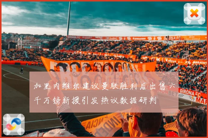加里内维尔建议曼联胜利后出售六千万镑新援引发热议数据研判
