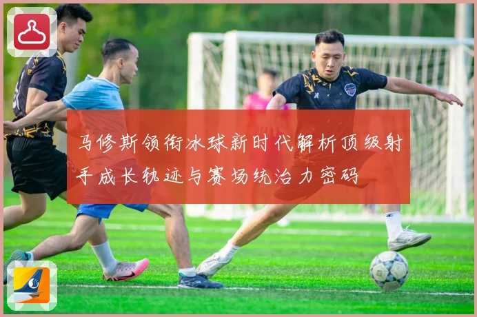 马修斯领衔冰球新时代解析顶级射手成长轨迹与赛场统治力密码