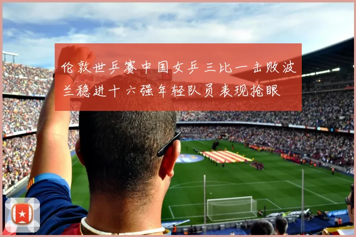 伦敦世乒赛中国女乒三比一击败波兰稳进十六强年轻队员表现抢眼
