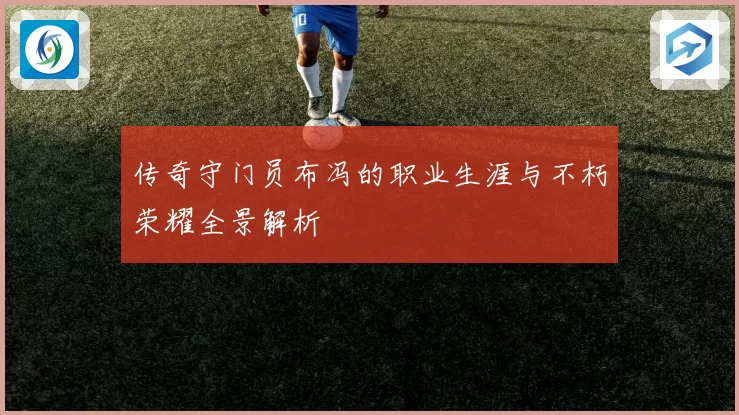 传奇守门员布冯的职业生涯与不朽荣耀全景解析