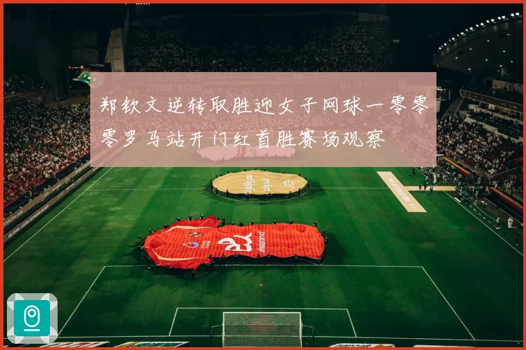 郑钦文逆转取胜迎女子网球一零零零罗马站开门红首胜赛场观察