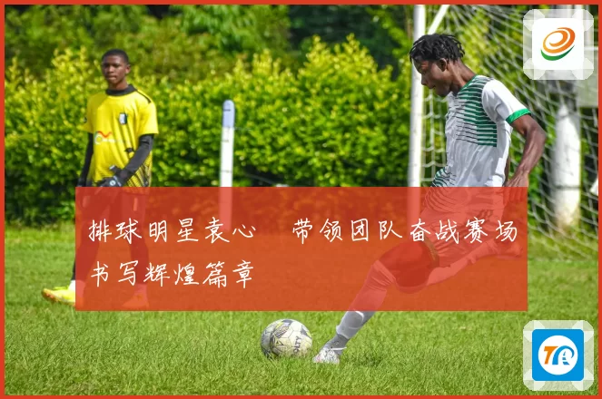 排球明星袁心玥带领团队奋战赛场书写辉煌篇章