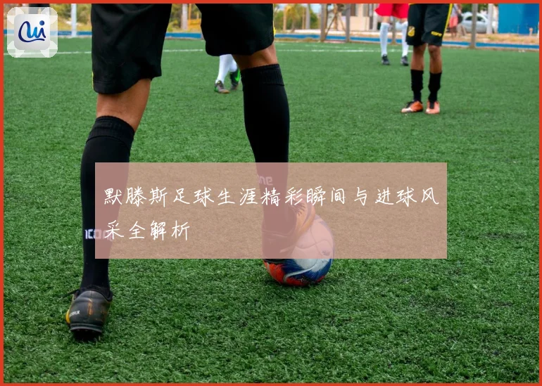默滕斯足球生涯精彩瞬间与进球风采全解析