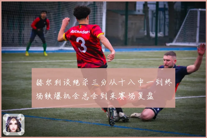 赫尔利谈绝杀三分从十八中一到终场铁爆机会总会到来赛场复盘