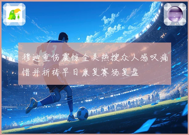 穆迪重伤震惊全美热搜众人感叹痛惜并祈祷早日康复赛场复盘