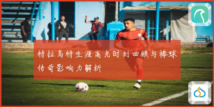 特拉乌特生涯高光时刻回顾与棒球传奇影响力解析