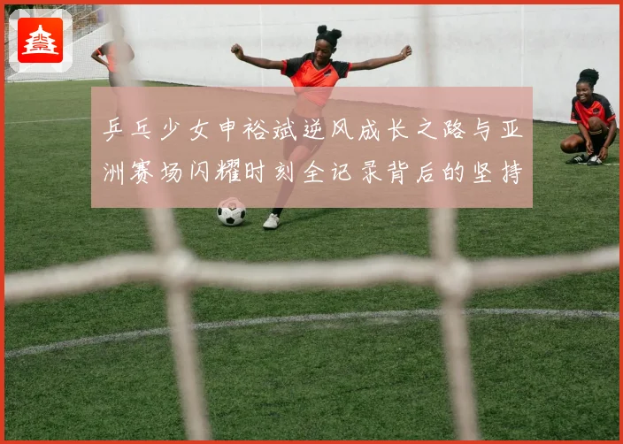 乒乓少女申裕斌逆风成长之路与亚洲赛场闪耀时刻全记录背后的坚持
