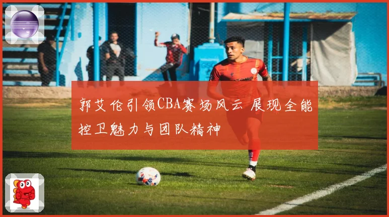 郭艾伦引领CBA赛场风云 展现全能控卫魅力与团队精神