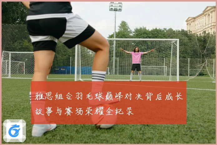 雅思组合羽毛球巅峰对决背后成长故事与赛场荣耀全纪录