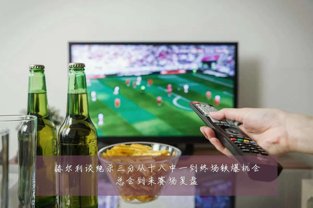 赫尔利谈绝杀三分从十八中一到终场铁爆机会总会到来赛场复盘