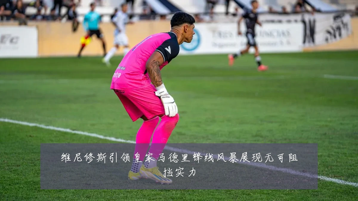 维尼修斯引领皇家马德里锋线风暴展现无可阻挡实力