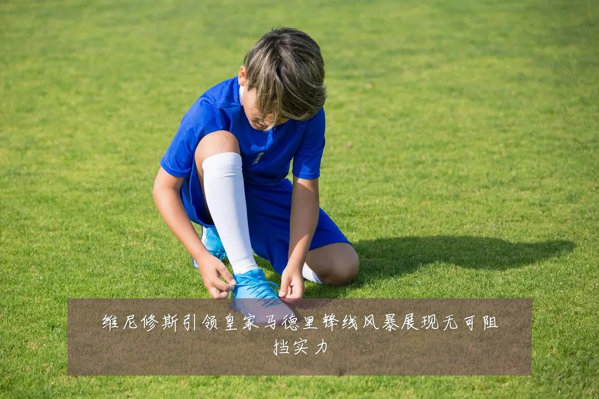 维尼修斯引领皇家马德里锋线风暴展现无可阻挡实力