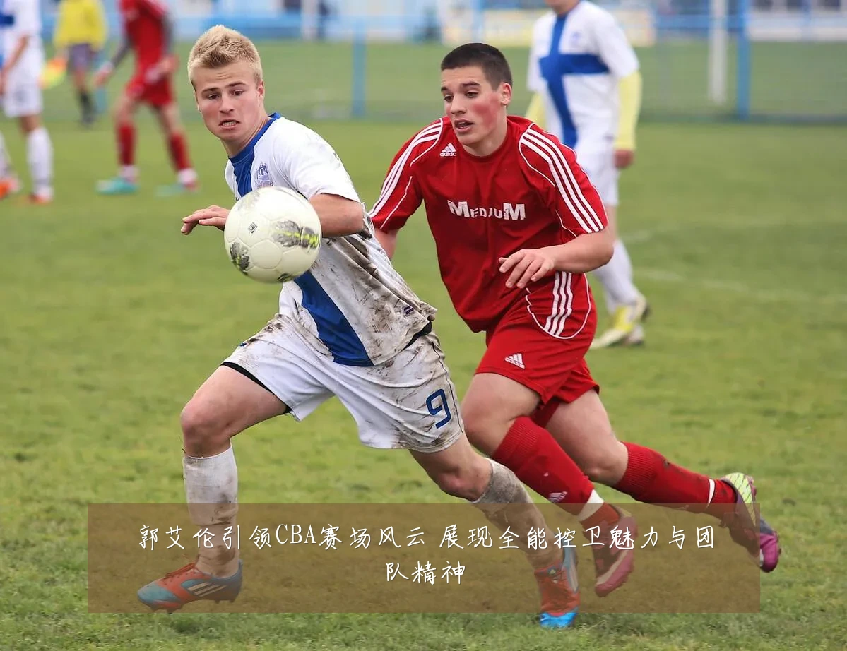 郭艾伦引领CBA赛场风云 展现全能控卫魅力与团队精神